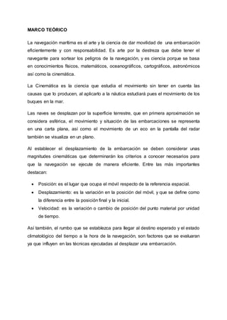 MARCO TEÓRICO
La navegación marítima es el arte y la ciencia de dar movilidad de una embarcación
eficientemente y con responsabilidad. Es arte por la destreza que debe tener el
navegante para sortear los peligros de la navegación, y es ciencia porque se basa
en conocimientos físicos, matemáticos, oceanográficos, cartográficos, astronómicos
así como la cinemática.
La Cinemática es la ciencia que estudia el movimiento sin tener en cuenta las
causas que lo producen, al aplicarlo a la náutica estudiará pues el movimiento de los
buques en la mar.
Las naves se desplazan por la superficie terrestre, que en primera aproximación se
considera esférica, el movimiento y situación de las embarcaciones se representa
en una carta plana, así como el movimiento de un eco en la pantalla del radar
también se visualiza en un plano.
Al establecer el desplazamiento de la embarcación se deben considerar unas
magnitudes cinemáticas que determinarán los criterios a conocer necesarios para
que la navegación se ejecute de manera eficiente. Entre las más importantes
destacan:
 Posición: es el lugar que ocupa el móvil respecto de la referencia espacial.
 Desplazamiento: es la variación en la posición del móvil, y que se define como
la diferencia entre la posición final y la inicial.
 Velocidad: es la variación o cambio de posición del punto material por unidad
de tiempo.
Así también, el rumbo que se establezca para llegar al destino esperado y el estado
climatológico del tiempo a la hora de la navegación, son factores que se evaluaran
ya que influyen en las técnicas ejecutadas al desplazar una embarcación.
 