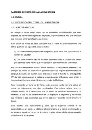 FACTORES QUE DETERMINAN LA NAVEGACIÓN
1. POSICIÓN.
1.1. INSTRUMENTACION Y GUIA EN LA NAVEGACION
1.1.1. CARTAS NAUTICAS.
Al navegar el buque debe contar con los elementos imprescindibles que sean
capaces de facilitar al navegante su trayectoria, especificando la hora y la dirección
que tiene que tomar para llegar a su destino.
Para cruzar los mares se debe considerar que la Tierra es aproximadamente una
esfera que tiene las siguientes peculiaridades:
a) Un círculo máximo perpendicular al eje Polo Norte -Polo Sur conocido con el
nombre de Ecuador.
b) Una serie infinita de círculos máximos perpendiculares al Ecuador que pasan
por los Polos Norte y Sur y que son conocidos con el nombre de Meridianos.
Hay un meridiano principal llamado Primer Meridiano o Meridiano de Greenwich, es
el origen de una de las coordenadas para la situación de un punto sobre la esfera: la
Longitud, las cuales se cuentan sobre el Ecuador hacia la derecha (E) o la izquierda
(W). La otra coordenada es la Latitud y se cuenta desde el Ecuador como origen y,
hacia arriba (N) o hacia abajo (S) sobre un círculo de Meridiano
Para representar un punto en la Tierra, sería necesario contar con una esfera en
donde se determinarían sus dos coordenadas. Esta esfera debería tener un
diámetro mínimo de 7 metros para que un minuto de arco fuera equivalente a un
milímetro, lo que no es posible ubicar en un buque por lo engorroso y voluminoso
que resultaría y eso suponiendo que tuviera cabida de acuerdo con el tamaño del
buque.
Para resolver este inconveniente y, dado que la superficie esférica no es
desarrollable en un plano, se utiliza un cilindro tangente a la esfera en el Ecuador y
se proyecta desde el centro de la esfera y sobre dicho cilindro desarrollándolo
posteriormente en un plano.
 