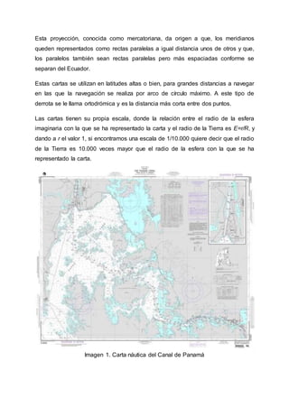 Esta proyección, conocida como mercatoriana, da origen a que, los meridianos
queden representados como rectas paralelas a igual distancia unos de otros y que,
los paralelos también sean rectas paralelas pero más espaciadas conforme se
separan del Ecuador.
Estas cartas se utilizan en latitudes altas o bien, para grandes distancias a navegar
en las que la navegación se realiza por arco de círculo máximo. A este tipo de
derrota se le llama ortodrómica y es la distancia más corta entre dos puntos.
Las cartas tienen su propia escala, donde la relación entre el radio de la esfera
imaginaria con la que se ha representado la carta y el radio de la Tierra es E=r/R, y
dando a r el valor 1, si encontramos una escala de 1/10.000 quiere decir que el radio
de la Tierra es 10.000 veces mayor que el radio de la esfera con la que se ha
representado la carta.
Imagen 1. Carta náutica del Canal de Panamá
 