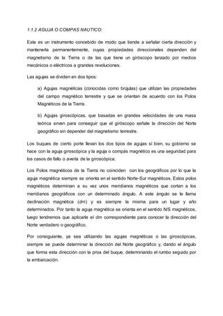 1.1.2 AGUJA O COMPAS NAUTICO:
Este es un instrumento concebido de modo que tiende a señalar cierta dirección y
mantenerla permanentemente, cuyas propiedades direccionales dependen del
magnetismo de la Tierra o de las que tiene un giróscopo lanzado por medios
mecánicos o eléctricos a grandes revoluciones.
Las agujas se dividen en dos tipos:
a) Agujas magnéticas (conocidas como brújulas) que utilizan las propiedades
del campo magnético terrestre y que se orientan de acuerdo con los Polos
Magnéticos de la Tierra.
b) Agujas giroscópicas, que basadas en grandes velocidades de una masa
teórica sirven para conseguir que el giróscopo señale la dirección del Norte
geográfico sin depender del magnetismo terrestre.
Los buques de cierto porte llevan los dos tipos de agujas sí bien, su gobierno se
hace con la aguja giroscópica y la aguja o compás magnético es una seguridad para
los casos de fallo o avería de la giroscópica.
Los Polos magnéticos de la Tierra no coinciden con los geográficos por lo que la
aguja magnética siempre se orienta en el sentido Norte-Sur magnéticos. Estos polos
magnéticos determinan a su vez unos meridianos magnéticos que cortan a los
meridianos geográficos con un determinado ángulo. A este ángulo se le llama
declinación magnética (dm) y es siempre la misma para un lugar y año
determinados. Por tanto la aguja magnética se orienta en el sentido N/S magnéticos,
luego tendremos que aplicarle el dm correspondiente para conocer la dirección del
Norte verdadero o geográfico.
Por consiguiente, ya sea utilizando las agujas magnéticas o las giroscópicas,
siempre se puede determinar la dirección del Norte geográfico y, dando el ángulo
que forma esta dirección con la proa del buque, determinando el rumbo seguido por
la embarcación.
 