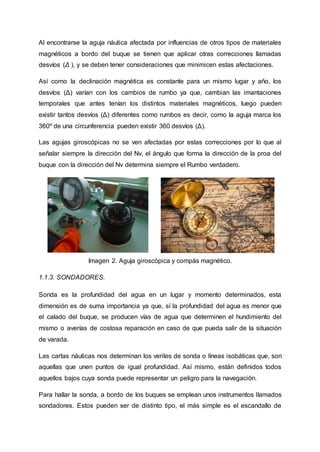 Al encontrarse la aguja náutica afectada por influencias de otros tipos de materiales
magnéticos a bordo del buque se tienen que aplicar otras correcciones llamadas
desvíos (Δ ), y se deben tener consideraciones que minimicen estas afectaciones.
Así como la declinación magnética es constante para un mismo lugar y año, los
desvíos (Δ) varían con los cambios de rumbo ya que, cambian las imantaciones
temporales que antes tenían los distintos materiales magnéticos, luego pueden
existir tantos desvíos (Δ) diferentes como rumbos es decir, como la aguja marca los
360º de una circunferencia pueden existir 360 desvíos (Δ).
Las agujas giroscópicas no se ven afectadas por estas correcciones por lo que al
señalar siempre la dirección del Nv, el ángulo que forma la dirección de la proa del
buque con la dirección del Nv determina siempre el Rumbo verdadero.
Imagen 2. Aguja giroscópica y compás magnético.
1.1.3. SONDADORES.
Sonda es la profundidad del agua en un lugar y momento determinados, esta
dimensión es de suma importancia ya que, sí la profundidad del agua es menor que
el calado del buque, se producen vías de agua que determinen el hundimiento del
mismo o averías de costosa reparación en caso de que pueda salir de la situación
de varada.
Las cartas náuticas nos determinan los veriles de sonda o líneas isobáticas que, son
aquellas que unen puntos de igual profundidad. Así mismo, están definidos todos
aquellos bajos cuya sonda puede representar un peligro para la navegación.
Para hallar la sonda, a bordo de los buques se emplean unos instrumentos llamados
sondadores. Estos pueden ser de distinto tipo, el más simple es el escandallo de
 