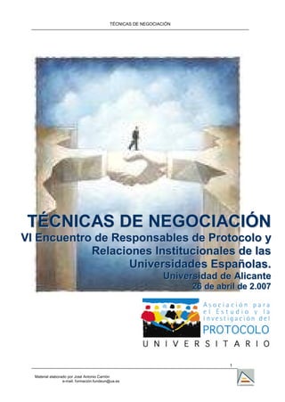 TÉCNICAS DE NEGOCIACIÓN
1
Material elaborado por José Antonio Carrión
e-mail. formación.fundeun@ua.es
TTÉÉCCNNIICCAASS DDEE NNEEGGOOCCIIAACCIIÓÓNN
VVII EEnnccuueennttrroo ddee RReessppoonnssaabblleess ddee PPrroottooccoolloo yy
RReellaacciioonneess IInnssttiittuucciioonnaalleess ddee llaass
UUnniivveerrssiiddaaddeess EEssppaaññoollaass..
UUnniivveerrssiiddaadd ddee AAlliiccaannttee
2266 ddee aabbrriill ddee 22..000077
 