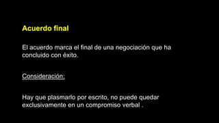 Acuerdo final
El acuerdo marca el final de una negociación que ha
concluido con éxito.
Consideración:
Hay que plasmarlo por escrito, no puede quedar
exclusivamente en un compromiso verbal .
 