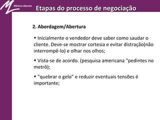 Mônica Liberato
Etapas do processo de negociaçãoEtapas do processo de negociação
2. Abordagem/Abertura
• Inicialmente o vendedor deve saber como saudar o
cliente. Deve-se mostrar cortesia e evitar distração(não
interrompê-lo) e olhar nos olhos;
• Vista-se de acordo. (pesquisa americana “pedintes no
metrô);
• “quebrar o gelo” e reduzir eventuais tensões é
importante;
 