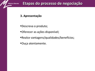 Mônica Liberato
Etapas do processo de negociaçãoEtapas do processo de negociação
3. Apresentação
•Descreva o produto;
•Oferecer as ações disponível;
•Realce vantagens/qualidades/benefícios;
•Ouça atentamente.
 