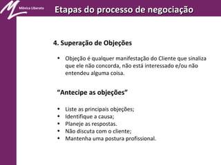 Mônica Liberato
Etapas do processo de negociaçãoEtapas do processo de negociação
4. Superação de Objeções
• Objeção é qualquer manifestação do Cliente que sinaliza
que ele não concorda, não está interessado e/ou não
entendeu alguma coisa.
“Antecipe as objeções”
• Liste as principais objeções;
• Identifique a causa;
• Planeje as respostas.
• Não discuta com o cliente;
• Mantenha uma postura profissional.
 