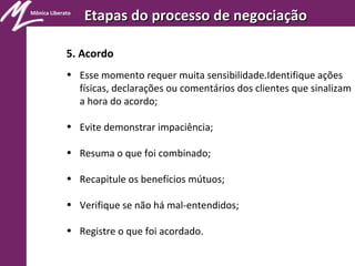 Mônica Liberato
Etapas do processo de negociaçãoEtapas do processo de negociação
5. Acordo
• Esse momento requer muita sensibilidade.Identifique ações
físicas, declarações ou comentários dos clientes que sinalizam
a hora do acordo;
• Evite demonstrar impaciência;
• Resuma o que foi combinado;
• Recapitule os benefícios mútuos;
• Verifique se não há mal-entendidos;
• Registre o que foi acordado.
 