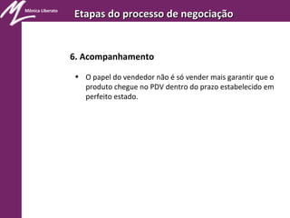 Mônica Liberato
Etapas do processo de negociaçãoEtapas do processo de negociação
6. Acompanhamento
• O papel do vendedor não é só vender mais garantir que o
produto chegue no PDV dentro do prazo estabelecido em
perfeito estado.
 