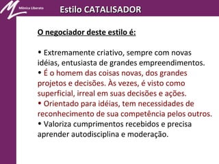 Mônica Liberato
Estilo CATALISADOREstilo CATALISADOR
O negociador deste estilo é:
• Extremamente criativo, sempre com novas
idéias, entusiasta de grandes empreendimentos.
• É o homem das coisas novas, dos grandes
projetos e decisões. Às vezes, é visto como
superficial, irreal em suas decisões e ações.
• Orientado para idéias, tem necessidades de
reconhecimento de sua competência pelos outros.
• Valoriza cumprimentos recebidos e precisa
aprender autodisciplina e moderação.
 