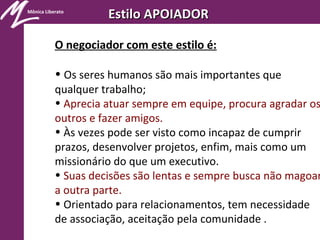 Mônica Liberato
Estilo APOIADOREstilo APOIADOR
O negociador com este estilo é:
• Os seres humanos são mais importantes que
qualquer trabalho;
• Aprecia atuar sempre em equipe, procura agradar os
outros e fazer amigos.
• Às vezes pode ser visto como incapaz de cumprir
prazos, desenvolver projetos, enfim, mais como um
missionário do que um executivo.
• Suas decisões são lentas e sempre busca não magoar
a outra parte.
• Orientado para relacionamentos, tem necessidade
de associação, aceitação pela comunidade .
 
