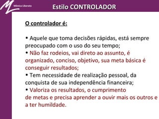 Mônica Liberato
Estilo CONTROLADOREstilo CONTROLADOR
O controlador é:
• Aquele que toma decisões rápidas, está sempre
preocupado com o uso do seu tempo;
• Não faz rodeios, vai direto ao assunto, é
organizado, conciso, objetivo, sua meta básica é
conseguir resultados;
• Tem necessidade de realização pessoal, da
conquista de sua independência financeira;
• Valoriza os resultados, o cumprimento
de metas e precisa aprender a ouvir mais os outros e
a ter humildade.
 