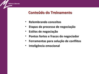 Mônica Liberato
Conteúdo do TreinamentoConteúdo do Treinamento
• Relembrando conceitos
• Etapas do processo de negociação
• Estilos de negociação
• Pontos fortes e fracos do negociador
• Ferramentas para solução de conflitos
• Inteligência emocional
 