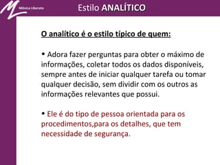Mônica Liberato Estilo ANALÍTICOANALÍTICO
O analítico é o estilo típico de quem:
• Adora fazer perguntas para obter o máximo de
informações, coletar todos os dados disponíveis,
sempre antes de iniciar qualquer tarefa ou tomar
qualquer decisão, sem dividir com os outros as
informações relevantes que possui.
• Ele é do tipo de pessoa orientada para os
procedimentos,para os detalhes, que tem
necessidade de segurança.
 