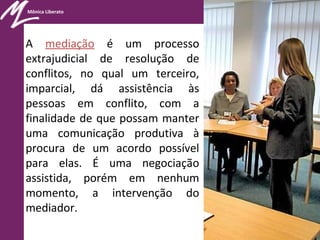 Mônica Liberato
A mediação é um processo
extrajudicial de resolução de
conflitos, no qual um terceiro,
imparcial, dá assistência às
pessoas em conflito, com a
finalidade de que possam manter
uma comunicação produtiva à
procura de um acordo possível
para elas. É uma negociação
assistida, porém em nenhum
momento, a intervenção do
mediador.
 