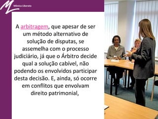 Mônica Liberato
A arbitragem, que apesar de ser
um método alternativo de
solução de disputas, se
assemelha com o processo
judiciário, já que o Árbitro decide
qual a solução cabível, não
podendo os envolvidos participar
desta decisão. E, ainda, só ocorre
em conflitos que envolvam
direito patrimonial,
 