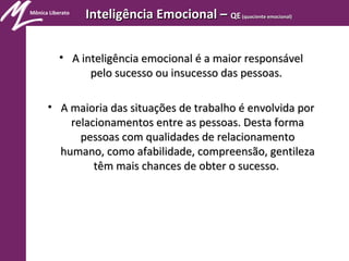 Mônica Liberato
Inteligência Emocional –Inteligência Emocional – QEQE (quociente emocional)(quociente emocional)
• A inteligência emocional é a maior responsávelA inteligência emocional é a maior responsável
pelo sucesso ou insucesso das pessoas.pelo sucesso ou insucesso das pessoas.
• A maioria das situações de trabalho é envolvida porA maioria das situações de trabalho é envolvida por
relacionamentos entre as pessoas. Desta formarelacionamentos entre as pessoas. Desta forma
pessoas com qualidades de relacionamentopessoas com qualidades de relacionamento
humano, como afabilidade, compreensão, gentilezahumano, como afabilidade, compreensão, gentileza
têm mais chances de obter o sucesso.têm mais chances de obter o sucesso.
 