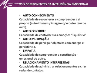 Mônica Liberato
OS 5 COMPONENTES DA INTELIGÊNCIA EMOCIONALOS 5 COMPONENTES DA INTELIGÊNCIA EMOCIONAL
• AUTO CONHECIMENTO
Capacidade de reconhecer e compreender a si
próprio.(auto-imagem / imagem q/ o outro tem de
mim).
• AUTO CONTROLE
Capacidade de controlar suas emoções “Equilíbrio”
• AUTO MOTIVAÇÃO
Capacidade de perseguir objetivos com energia e
persistência.
• EMPATIA
Capacidade de compreender a constituição
emocional do outro.
• RELACIONAMENTO INTERPESSOAS
Capacidade de administrar relacionamentos e criar
redes de contatos.
 