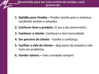 Mônica Liberato
Resumindo para ser uma estrela de vendas, vocêResumindo para ser uma estrela de vendas, você
precisa de:precisa de:
1. Aptidão para Vendas – Produz receita para a empresa
vendendo sonhos e soluções.
2. Conhecer bem o produto- O seu e do concorrente.
3. Conhecer o cliente- Conhecer a real necessidade.
4. Ser parceiro do cliente - Ganhe a confiança.
5. Facilitar a vida do cliente – Seja parte da solução e não
mais um problema.
6. Vender valores – Fale a verdade sempre!
 