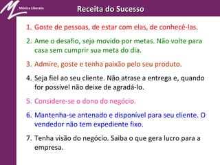 Mônica Liberato
Receita do SucessoReceita do Sucesso
1. Goste de pessoas, de estar com elas, de conhecê-las.
2. Ame o desafio, seja movido por metas. Não volte para
casa sem cumprir sua meta do dia.
3. Admire, goste e tenha paixão pelo seu produto.
4. Seja fiel ao seu cliente. Não atrase a entrega e, quando
for possível não deixe de agradá-lo.
5. Considere-se o dono do negócio.
6. Mantenha-se antenado e disponível para seu cliente. O
vendedor não tem expediente fixo.
7. Tenha visão do negócio. Saiba o que gera lucro para a
empresa.
 