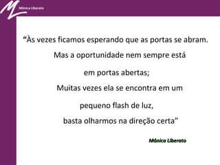 Mônica Liberato
“Às vezes ficamos esperando que as portas se abram.
Mas a oportunidade nem sempre está
em portas abertas;
Muitas vezes ela se encontra em um
pequeno flash de luz,
basta olharmos na direção certa”
Mônica LiberatoMônica Liberato
 