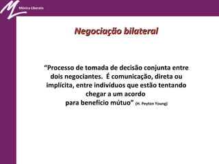 Mônica Liberato
“Processo de tomada de decisão conjunta entre
dois negociantes. É comunicação, direta ou
implícita, entre indivíduos que estão tentando
chegar a um acordo
para benefício mútuo” (H. Peyton Young)
Negociação bilateralNegociação bilateral
 