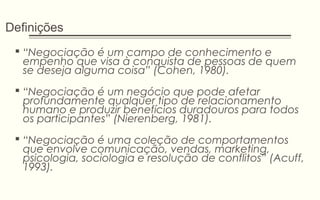 Definições
 “Negociação é um campo de conhecimento e
empenho que visa à conquista de pessoas de quem
se deseja alguma coisa” (Cohen, 1980).
 “Negociação é um negócio que pode afetar
profundamente qualquer tipo de relacionamento
humano e produzir benefícios duradouros para todos
os participantes” (Nierenberg, 1981).
 “Negociação é uma coleção de comportamentos
que envolve comunicação, vendas, marketing,
psicologia, sociologia e resolução de conflitos” (Acuff,
1993).
 