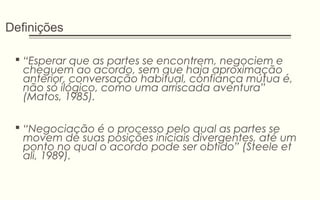 Definições
 “Esperar que as partes se encontrem, negociem e
cheguem ao acordo, sem que haja aproximação
anterior, conversação habitual, confiança mútua é,
não só ilógico, como uma arriscada aventura”
(Matos, 1985).
 “Negociação é o processo pelo qual as partes se
movem de suas posições iniciais divergentes, até um
ponto no qual o acordo pode ser obtido” (Steele et
ali, 1989).
 