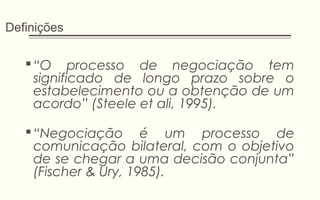 Definições
“O processo de negociação tem
significado de longo prazo sobre o
estabelecimento ou a obtenção de um
acordo” (Steele et ali, 1995).
“Negociação é um processo de
comunicação bilateral, com o objetivo
de se chegar a uma decisão conjunta”
(Fischer & Ury, 1985).
 