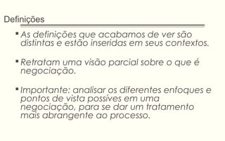 Definições
 As definições que acabamos de ver são
distintas e estão inseridas em seus contextos.
 Retratam uma visão parcial sobre o que é
negociação.
 Importante: analisar os diferentes enfoques e
pontos de vista possíves em uma
negociação, para se dar um tratamento
mais abrangente ao processo.
 