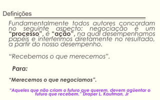 Definições
Fundamentalmente todos autores concordam
no seguinte aspecto: negociação é um
“processo”, é “ação”, na qual desempenhamos
papéis e interferimos diretamente no resultado,
a partir do nosso desempenho.
“Recebemos o que merecemos”.
Para:
“Merecemos o que negociamos”.
“Aqueles que não criam o futuro que querem, devem agüentar o
futuro que recebem.” Draper L. Kaufman, Jr
 