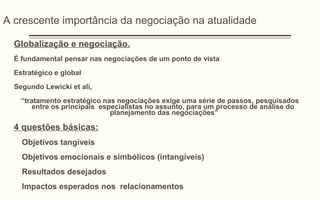 A crescente importância da negociação na atualidade
Globalização e negociação.
É fundamental pensar nas negociações de um ponto de vista
Estratégico e global
Segundo Lewicki et ali,
“tratamento estratégico nas negociações exige uma série de passos, pesquisados
entre os principais especialistas no assunto, para um processo de análise do
planejamento das negociações”
4 questões básicas:
Objetivos tangíveis
Objetivos emocionais e simbólicos (intangiveis)
Resultados desejados
Impactos esperados nos relacionamentos
 