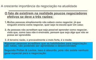 A crescente importância da negociação na atualidade
O fato de existirem na realidade poucos negociadores
efetivos se deve a três razões:
1. Muitas pessoas simplesmente não sabem como negociar, já que
ninguém ensina como negociar, quer seja na escola quer em casa;
2. As pessoas não acreditam que seja possível aprender como negociar,
visto que, como isso não é ensinado, pensam que seja algo que não se
possa ser aprendido
3. A terceira razão, e provavelmente a mais forte, é o medo.
Algumas pessoas acreditam que as habilidades para negociação
são natas, não podendo ser aprendidas e desenvolvidas.
Segundo Pollan & Levine, isso é absurdo, pois não existe nenhum
gene especial para a negociação.
 