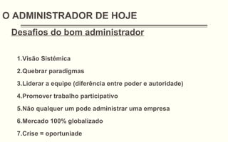 O ADMINISTRADOR DE HOJE
Desafios do bom administrador
1.Visão Sistémica
2.Quebrar paradigmas
3.Liderar a equipe (diferência entre poder e autoridade)
4.Promover trabalho participativo
5.Não qualquer um pode administrar uma empresa
6.Mercado 100% globalizado
7.Crise = oportuniade
 