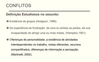 CONFLITOS
Definição Estudiosos no assunto:
 Existência de grupos (Hodgson, 1996)
 Da experiência de frustração de uma ou ambas as partes, de sua
incapacidade de atingir uma ou mais metas. (Hampton,1991)
 Diferenças de personalidade, a existência de atividades
interdependentes no trabalho, metas diferentes, recursos
compartilhados, diferenças de informação e percepção.
(Martinelli, 2002).
 