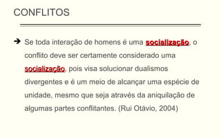 CONFLITOS
 Se toda interação de homens é uma socializaçãosocialização, o
conflito deve ser certamente considerado uma
socializaçãosocialização, pois visa solucionar dualismos
divergentes e é um meio de alcançar uma espécie de
unidade, mesmo que seja através da aniquilação de
algumas partes conflitantes. (Rui Otávio, 2004)
 