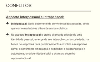 CONFLITOS
Aspecto Interpessoal e Intrapessoal:
 Interpessoal: Seria decorrente da convivência das pessoas, ainda
que como mediadores ativos de atores coletivos.
 No aspecto Intrapessoal o eterno dilema de criação de uma
identidade pessoal, emerge de sua interação com a sociedade, na
busca de respostas para questionamentos envoltos em aspectos
como, o sentimento em relação a si mesmo; o autoconceito e a
autoestima; uma identidade social e estrutura cognitiva
representacional.
 