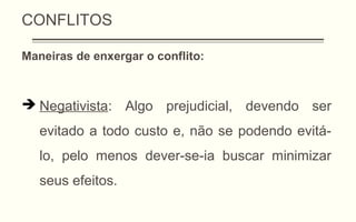 CONFLITOS
Maneiras de enxergar o conflito:
 Negativista: Algo prejudicial, devendo ser
evitado a todo custo e, não se podendo evitá-
lo, pelo menos dever-se-ia buscar minimizar
seus efeitos.
 