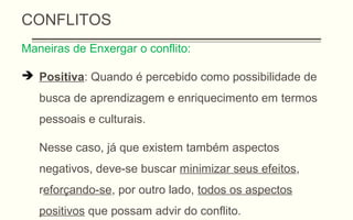 CONFLITOS
Maneiras de Enxergar o conflito:
 Positiva: Quando é percebido como possibilidade de
busca de aprendizagem e enriquecimento em termos
pessoais e culturais.
Nesse caso, já que existem também aspectos
negativos, deve-se buscar minimizar seus efeitos,
reforçando-se, por outro lado, todos os aspectos
positivos que possam advir do conflito.
 