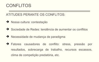 CONFLITOS
ATITUDES PERANTE OS CONFLITOS:
 Nossa cultura: contestação
 Sociedade de Redes: tendência de aumentar os conflitos
 Necessidade de mudança de paradigma
 Fatores causadores de conflito: stress, pressão por
resultados, sobrecarga de trabalho, recursos escassos,
clima de competição predatória, etc.
 