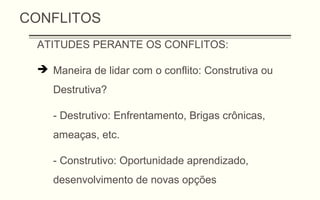 CONFLITOS
ATITUDES PERANTE OS CONFLITOS:
 Maneira de lidar com o conflito: Construtiva ou
Destrutiva?
- Destrutivo: Enfrentamento, Brigas crônicas,
ameaças, etc.
- Construtivo: Oportunidade aprendizado,
desenvolvimento de novas opções
 