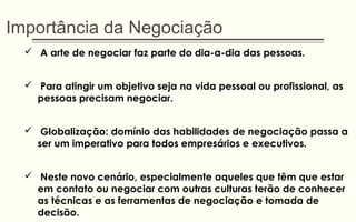 Importância da Negociação
 A arte de negociar faz parte do dia-a-dia das pessoas.
 Para atingir um objetivo seja na vida pessoal ou profissional, as
pessoas precisam negociar.
 Globalização: domínio das habilidades de negociação passa a
ser um imperativo para todos empresários e executivos.
 Neste novo cenário, especialmente aqueles que têm que estar
em contato ou negociar com outras culturas terão de conhecer
as técnicas e as ferramentas de negociação e tomada de
decisão.
 