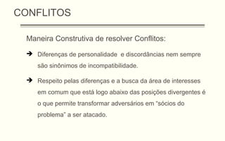 CONFLITOS
Maneira Construtiva de resolver Conflitos:
 Diferenças de personalidade e discordâncias nem sempre
são sinônimos de incompatibilidade.
 Respeito pelas diferenças e a busca da área de interesses
em comum que está logo abaixo das posições divergentes é
o que permite transformar adversários em “sócios do
problema” a ser atacado.
 