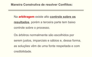 Na arbitragem existe alto controle sobre os
resultados, porém a terceira parte tem baixo
controle sobre o processo.
Os árbitros normalmente são escolhidos por
serem justos, imparciais e sábios e, dessa forma,
as soluções vêm de uma fonte respeitada e com
credibilidade.
Maneira Construtiva de resolver Conflitos:
 