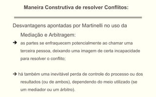 Desvantagens apontadas por Martinelli no uso da
Mediação e Arbitragem:
 as partes se enfraquecem potencialmente ao chamar uma
terceira pessoa, deixando uma imagem de certa incapacidade
para resolver o conflito;
 há também uma inevitável perda de controle do processo ou dos
resultados (ou de ambos), dependendo do meio utilizado (se
um mediador ou um árbitro).
Maneira Construtiva de resolver Conflitos:
 