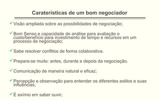 Caraterísticas de um bom negociador
Visão ampliada sobre as possibilidades de negociação;
Bom Senso e capacidade de análise para avaliação o
custo/benefício para investimento de tempo e recursos em um
processo de negociação;
Sabe resolver conflitos de forma colaborativa.
Prepara-se muito: antes, durante e depois da negociação.
Comunicação de maneira natural e eficaz;
Percepção e observação para entender os diferentes estilos e suas
influências;
É exímio em saber ouvir;
 