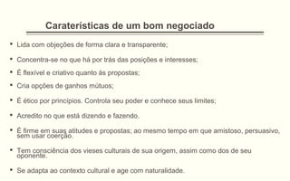 Caraterísticas de um bom negociado
 Lida com objeções de forma clara e transparente;
 Concentra-se no que há por trás das posições e interesses;
 É flexível e criativo quanto às propostas;
 Cria opções de ganhos mútuos;
 É ético por princípios. Controla seu poder e conhece seus limites;
 Acredito no que está dizendo e fazendo.
 É firme em suas atitudes e propostas; ao mesmo tempo em que amistoso, persuasivo,
sem usar coerção.
 Tem consciência dos vieses culturais de sua origem, assim como dos de seu
oponente.
 Se adapta ao contexto cultural e age com naturalidade.
 