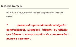 Modelos Mentais
Para Peter Senge, modelos mentais sãopodem ser definidos
como...
“ ... pressupostos profundamente arraigados,
generalizações, ilustrações, imagens ou histórias
que influem as nossas maneiras de compreender o
mundo e nele agir”.
 