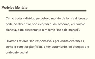 Modelos Mentais
Como cada indivíduo percebe o mundo de forma diferente,
pode-se dizer que não existem duas pessoas, em todo o
planeta, com exatamente o mesmo “modelo mental”.
Diversos fatores são responsáveis por essas diferenças,
como a constituição física, o temperamento, as crenças e o
ambiente social.
 