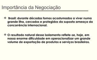 Importância da Negociação
 Brasil: durante décadas fomos acostumados a viver numa
grande ilha, cercados e protegidos da suposta ameaça da
concorrência internacional.
 O resultado natural desse isolamento reflete-se, hoje, em
nossa enorme dificuldade em operacionalizar um grande
volume de exportação de produtos e serviços brasileiros.
 