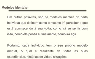 Modelos Mentais
Em outras palavras, são os modelos mentais de cada
indivíduo que definem como o mesmo irá perceber o que
está acontecendo à sua volta, como irá se sentir com
isso, como ele pensa e, finalmente, como irá agir.
Portanto, cada indivíduo tem o seu próprio modelo
mental, o qual é resultante de todas as suas
experiências, histórias de vida e situações.
 